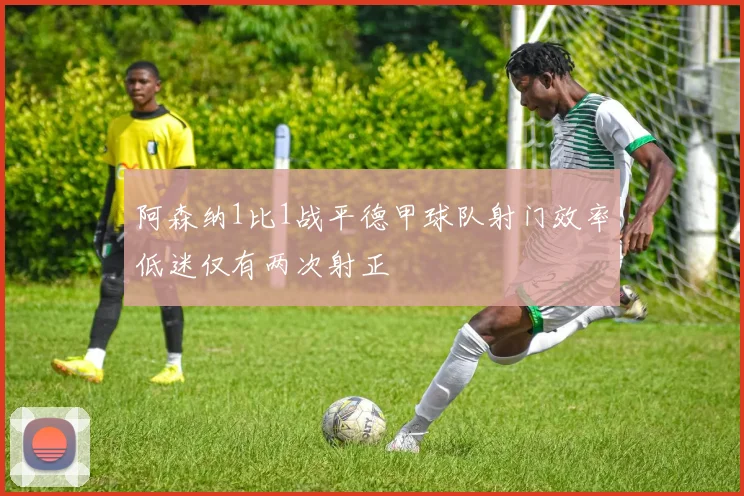 阿森纳1比1战平德甲球队射门效率低迷仅有两次射正
