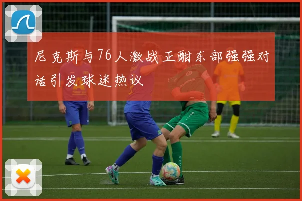 尼克斯与76人激战正酣东部强强对话引发球迷热议