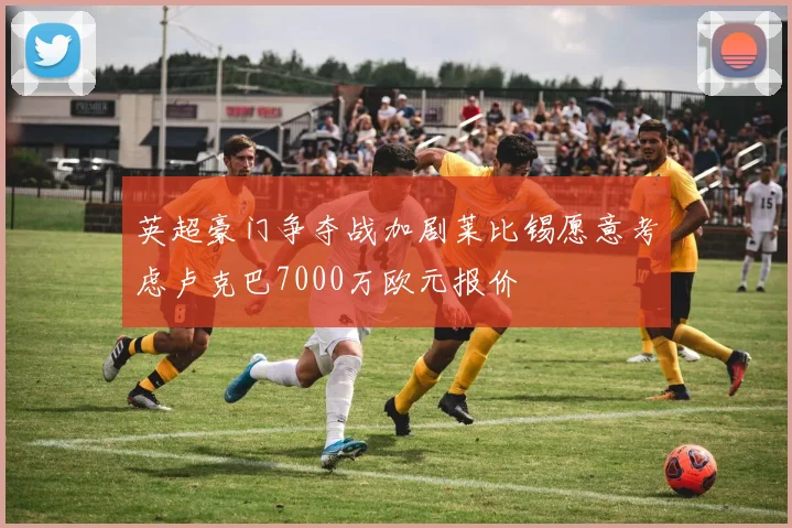 英超豪门争夺战加剧莱比锡愿意考虑卢克巴7000万欧元报价