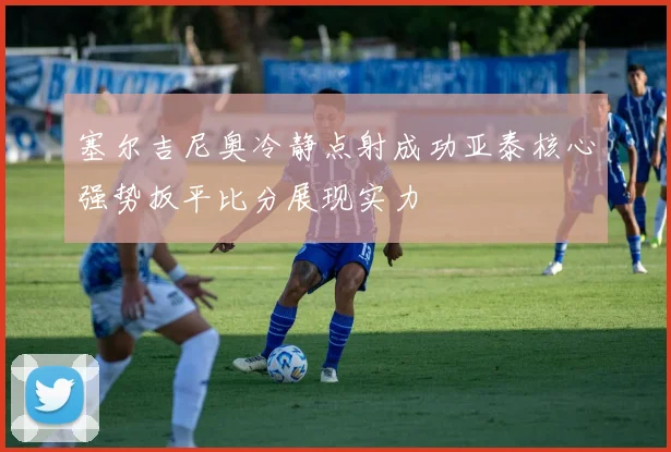 塞尔吉尼奥冷静点射成功亚泰核心强势扳平比分展现实力
