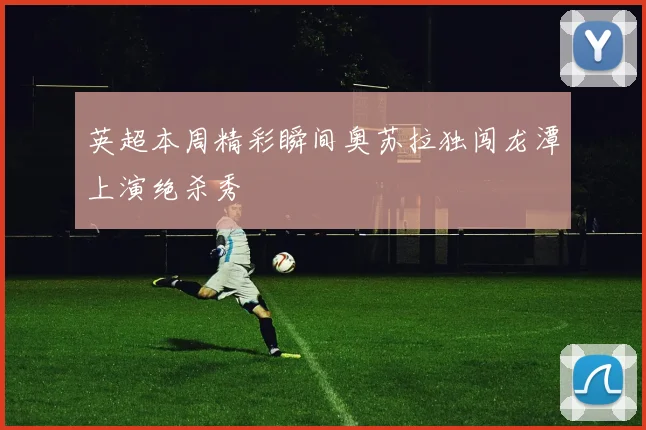 英超本周精彩瞬间奥苏拉独闯龙潭上演绝杀秀