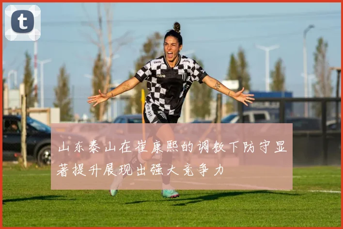 山东泰山在崔康熙的调教下防守显著提升展现出强大竞争力