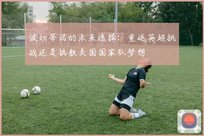 波切蒂诺的未来选择：重返英超挑战还是执教美国国家队梦想